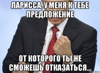 ларисса, у меня к тебе предложение от которого ты не сможешь отказаться...