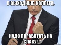 в выходные, коллеги, надо поработать на славу!