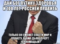 дай бог путину здоровья и 100 лет россией править только он сможет спасти мир и планету. абама дьявол чёрт черномащый