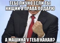 тебе лично если ты нищий я права подарю а машина у тебя какая?