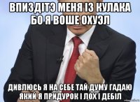 впиздітэ меня із кулака бо я воше охуэл дивлюсь я на себе тай думу гадаю який я придурок і лох і дебіл