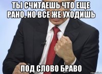 ты считаешь что еще рано, но все же уходишь под слово браво