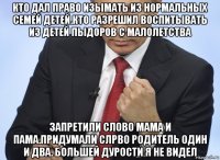 кто дал право изымать из нормальных семей детей.кто разрешил воспитывать из детей пыдоров с малолетства запретили слово мама и пама.придумали слрво родитель один и два. большей дурости я не видел