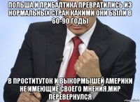 польша и прибалтика превратились из нормальных стран какими они были в 60-90 годы в проституток и выкормышей америки не имеющие своего мнения.мир перевернулся