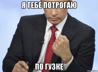 я тебе потрогаю по гузке