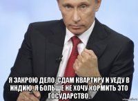  я закрою дело, сдам квартиру и уеду в индию. я больше не хочу кормить это государство.