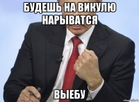 будешь на викулю нарыватся выебу