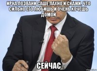 ирка,позвани саше лахно и скажи, что сильно его любишь и очень хочешь домой сейчас