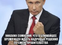  никаких сомнений, что в ближайшее время надо ждать кадровые решения по смене правительства