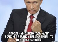  а после нынешнего года, халва исчезнет, а гавном наестся пипл, что мнит себя народом.