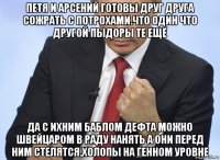 петя и арсений готовы друг друга сожрать с потрохами.что один что другой пыдоры те ещё да с ихним баблом дефта можно швейцаром в раду нанять а они перед ним стелятся.холопы на генном уровне