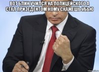 вот блин учился на полицейского а стал призедентом кому скажешь убью 