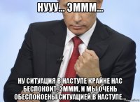 нууу... эммм... ну ситуация в наступе крайне нас беспокоит, эммм, и мы очень обеспокоены ситуацией в наступе...