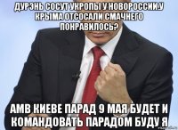 дурэнь сосут укропы у новороссии.у крыма отсосали смачнего понравилось? амв киеве парад 9 мая будет и командовать парадом буду я