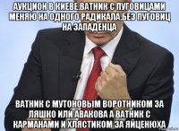 аукцион в киеве.ватник с пуговицами меняю на одного радикала.без пуговиц на западенца ватник с мутоновым воротником за ляшко или авакова а ватник с карманами и хлястиком за яйценюха