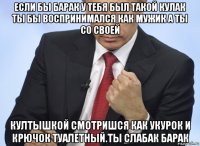 если бы барак у тебя был такой кулак ты бы воспринимался как мужик а ты со своей култышкой смотришся как укурок и крючок туалетный.ты слабак барак