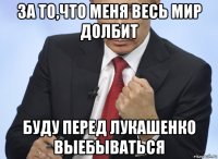 за то,что меня весь мир долбит буду перед лукашенко выебываться