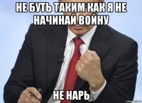 не буть таким как я не начинай войну не нарь