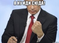 а ну иди сюда! 