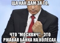 ща как дам за то, что "москвич" - это ржавая банка на колёсах.