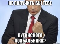 не получить бы тебе путинского поябальника?