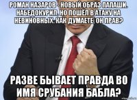 роман назаров - новый образ папаши. набедокурил, но пошёл в атаку на невиновных. как думаете, он прав? разве бывает правда во имя срубания бабла?