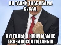 ни такий тибе абама сувал. а я тилько кажу мамке твоей хохол поганый