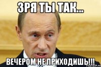 Зря ты так... Вечером не приходишь!!!