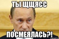 ты щщясс посмеялась?!