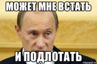 Может мне встать И подлотать