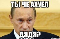 ты че ахуел дядя?