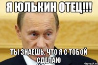 я Юлькин отец!!! ты знаешь, что я с тобой сделаю