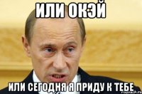 или окэй или сегодня я приду к тебе