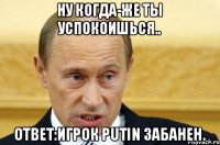 ну когда-же ты успокоишься.. Ответ:Игрок Putin забанен.