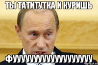 ты татитутка и куришь фууууууууууууууууууу