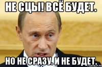 не сцы! всё будет. но не сразу. и не будет.