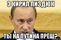 э кирил пиздюк ты на путина прёш?