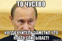 то чуство когда учитель заметил что ктото списывает!