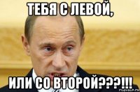 тебя с левой, или со второй???!!!