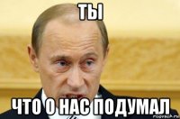 ты что о нас подумал