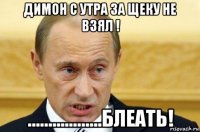 димон с утра за щеку не взял ! ..................блеать!