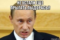 не устали еще прыгать.пыдорасы! 