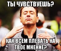 ты чувствуешь? как всем плевать на твое мнение?