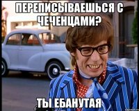 Переписываешься с чеченцами? Ты ебанутая