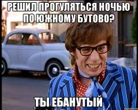 решил прогуляться ночью по южному бутово? Ты ебанутый