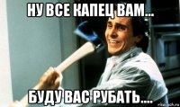 ну все капец вам... буду вас рубать....