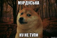 мурдуська ну не тупи