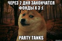 через 2 дня закончатся фонды x 3 :( party tanks