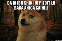 da ia ibu shini io pizdit lu baba anica gainili 