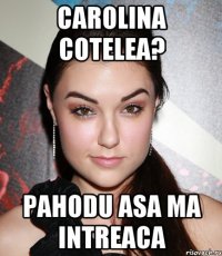 Carolina Cotelea? Pahodu asa ma intreaca